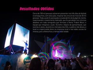 Cerca de 100 mil pessoas estiveram presentes nos três dias do festival
e conseguimos, com esta ação, impactar de uma só vez mais de 20 mil
pessoas. Toda a ação foi planejada e orçada dentro do budget do cliente,
maximizando o investimento realizado, que foi percebido nos mínimos
detalhes em toda cenografia que formava a Arena Trident Music e
equipe que integrava a ação. Durante e depois da apresentação, que
ocorreu 4 vezes, durante os intervalos dos DJs, o público não deixou o
local e a repercussão disso na imprensa local e nas redes sociais foi
imensa, pois a Arena ficou o tempo todo lotada.
Resultados Obtidos
 