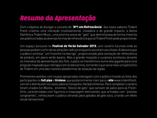 Resumo da Apresentação
Com o objetivo de divulgar o conceito de “Nº1 em Refrescância” dos novos sabores Trident
Fresh criamos uma interação multissensorial, inovadora e de grande impacto: a Arena
Eletrônica Trident Music, uma enorme arena de “gelo” que demonstrava de forma irrestrita
aospúblicostodasasdiversasformasderefrescânciaquesóTridentFreshpodeproporcionar.
Um espaço exclusivo no Festival de Verão Salvador 2015, com cenário futurista onde as
pessoaspodiamcurtirváriasatraçõesradicaisenquantoassistiamaosshows.Aideiaeraque
o público sentisse “um friozinho na barriga”, proporcionado pela sensação de refrescância
do produto, em pleno verão baiano. Mas a grande inovação e surpresa aconteceu durante
os intervalos da apresentação dos DJs: o palco se transformou numa tela gigante para uma
projeçãomapeadaqueinteragiacomosdançarinos,tornandooqueseriamaisumpatrocínio
de Trident em uma das maiores plataformas de ativação da região.
Promotores vestidos com roupas apropriadas interagiam com o público tirando as fotos dos
participantes no fullpipe e tirolesa, que posteriormente iriam para o site www.tridentfresh.
com.bredistribuíamosnovossaboresCerejaIce,HerbaleIntense.Paracompletarocenário
foram criados Ice Blocks, enormes “blocos de gelo” que serviam de palco para as Fresh-
Girls, caracterizadas com figurinos e maquiagem eletrizantes, que armadas com “pistolas
congelantes”, refrescavam o público atirando jatos gelados de gelo seco, criando um efeito
visual sensacional.
 