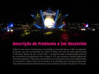 Descrição do Problema a Ser Resolvido
Trident é uma marca multinacional, consolidada no mercado baiano e líder no segmento
de gomas, que vem aumentando seu share na Bahia, por meio de ações diferenciadas
e interativas. Apesar de ser a marca líder, a companhia ainda enxerga grande potencial
de crescimento, principalmente com a classe C e D, que consome o produto apenas em
momentosespeciais.Tridentquersetransformarnamarcadodiaadia,consumidaemtodos
os momentos e, diante disso, era necessária uma estratégia que conseguisse aproximar
mais ainda esse público potencial desses novos produtos que foram lançados no mercado.
 