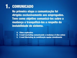 COMUNICADO1.
Na primeira etapa a comunicação foi
dirigida exclusivamente aos empregados.
Teve como objetivo comunicá-los sobre a
mudança e tranquilizá-los a respeito da
instabilidade do sistema.
A. Filme explicativo
B. E-mail marketing comunicando a mudança (3 dias antes)
C. E-mail Marketing de mobilização equipe atendimento
 