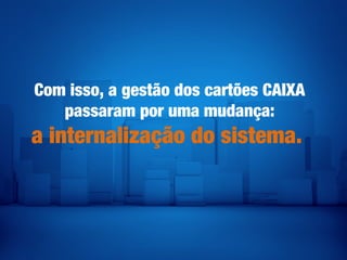 Com isso, a gestão dos cartões CAIXA
passaram por uma mudança:
a internalização do sistema.
 