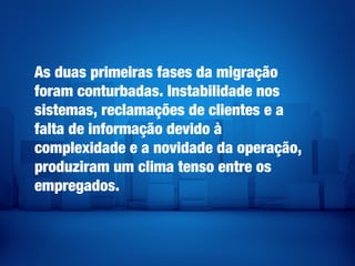 As duas primeiras fases da migração
foram conturbadas. Instabilidade nos
sistemas, reclamações de clientes e a
falta de informação devido à
complexidade e a novidade da operação,
produziram um clima tenso entre os
empregados.
 