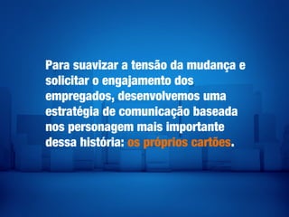 Para suavizar a tensão da mudança e
solicitar o engajamento dos
empregados, desenvolvemos uma
estratégia de comunicação baseada
nos personagem mais importante
dessa história: os próprios cartões.
 