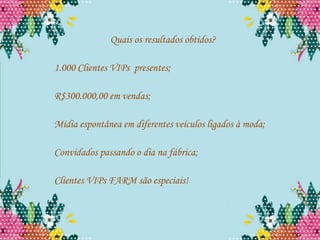 Quais os resultados obtidos?

1.000 Clientes VIPs presentes;

R$300.000,00 em vendas;

Mídia espontânea em diferentes veículos ligados à moda;

Convidados passando o dia na fábrica;

Clientes VIPs FARM são especiais!
 