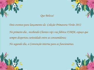Que Beleza!

Dois eventos para lançamento da Coleção Primavera-Verão 2012

No primeiro dia , recebendo Clientes vip`s na fábrica FARM, espaço que
sempre despertou curiosidade entre as consumidoras;

No segundo dia, a Convenção interna para as funcionárias.
 
