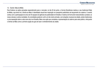 12.	 Evento: Rally do Mídia
Para finalizar as ações pensadas especialmente para o mercado, no dia 29 de junho, o Correio Braziliense realizou o seu tradicional Rally
do Mídia, cujo tema foi o Divirta-se Mais. A identidade visual teve inspiração na campanha publicitária de lançamento do caderno. O evento
contou com a participação de cerca de 45 equipes de agências de publicidade em Brasília e mostrou de forma bem descontraída o produto, as
novas colunas e outras novidades. Os convidados puderam curtir um dia muito animado, com atrações musicais da cidade, pratos tradicionais
e uma exposição sobre a vida como ela é em Brasília. Mais uma ação que completou a apresentação do caderno para este público, reforçando
o Divirta-se Mais como a primeira opção de guia de lazer e entretenimento da cidade.
 