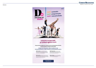 Anúncio
conteúdo.
programação.
interatividade.
Um guia semanal completo com o melhor do lazer e do entretenimento de Brasília.
São tantas opções que ninguém vai ficar parado.
A partir de 14 de junho, todas as sextas no seu
Correio Braziliense e a todo momento no divirtasemais.com.br.
MAiS Conteúdo: o número de colunas e de páginas
aumentou. Agora, você confere análises dos principais eventos
da cidade, crônicas e novos assuntos. Tudo em uma linguagem
muito mais leve e com apresentação moderna.
MAiS interativo: integração entre o caderno impresso e o
site, e maior aproximação com o público. O leitor terá participação
especial, oferecendo dicas e enviando sugestões. Além da opinião
dos colunistas, você também vai poder dar a sua.
MAiS Programação: você vai encontrar um guia
completo de entretenimento para aproveitar a semana.
São dicas de gastronomia, cinema, cultura e lazer para você
ficar por dentro de tudo o que acontece no DF.  
MAiS Vantagens: assinante do Correio Braziliense
tem benefícios ainda mais exclusivos no programa Sempre
Você. É mais programação para aproveitar. 
O Divirta-se que você
já conhece agora é
 