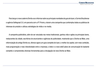 ParalançaronovocadernoDivirta-seeinformarsobreasprincipaisnovidadesdoguiadelazer,oCorreioBraziliense
e agência Settegraal 2.0, em parceria com a P7 Promo, criaram uma campanha que contemplou todos os públicos de
interesse do produto e utilizou estratégias de mídia e no-media.
	 A campanha publicitária, além de ser veiculada nos meios tradicionais, ganhou vida e agitou os principais bares,
restaurantes da cidade, escritórios de anunciantes e agências de publicidade, mostrando que o Divirta-se Mais, uma
reformulação do antigo Divirta-se, oferece agora um guia completo de lazer, o melhor da capital, com mais conteúdo,
mais programação e mais interatividade entre o impresso, o leitor e o novo siteO plano de comunicação foi bastante
completo e compreendeu diversas ferramentas para a divulgação do novo Divirta-se Mais.
 