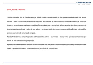 Cliente, Mercado e Problema:
O Correio Braziliense está em constante evolução, e o seu caderno Divirta-se passou por uma grande transformação em suas versões
impressa e online. O produto foi completamente repaginado, principalmente no que diz respeito a conteúdo e apresentação, e o grande
desafio era apresentar essas novidades e consolidar o Divirta-se Mais como o principal guia de lazer da capital.Além disso, a campanha de
lançamento precisava estimular a leitura do novo caderno e os acessos ao site, bem como promover uma interação maior entre o público
por meio de um plano de comunicação completo.
A opção foi desdobrar a campanha para dois públicos distintos (leitores e anunciantes) e planejar ações que se aproximassem ou que
fossem até eles com essa mensagem principal.
A grande questão a ser respondida era:como anunciar um produto novo sem perder a credibilidade que o produto antigo já tinha conquistado
perante o público e como traduzir todas as suas mudanças e ofertas de forma eficiente?
 
