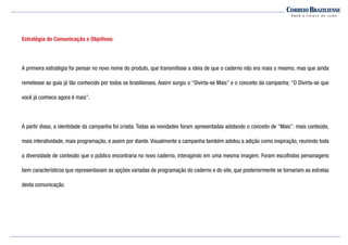 Estratégia de Comunicação e Objetivos:
A primeira estratégia foi pensar no novo nome do produto, que transmitisse a ideia de que o caderno não era mais o mesmo, mas que ainda
remetesse ao guia já tão conhecido por todos os brasilienses. Assim surgiu o “Divirta-se Mais” e o conceito da campanha: “O Divirta-se que
você já conhece agora é mais”.
A partir disso, a identidade da campanha foi criada. Todas as novidades foram apresentadas adotando o conceito de “Mais”: mais conteúdo,
mais interatividade, mais programação, e assim por diante. Visualmente a campanha também adotou a adição como inspiração, reunindo toda
a diversidade de conteúdo que o público encontraria no novo caderno, interagindo em uma mesma imagem. Foram escolhidos personagens
bem característicos que representavam as opções variadas de programação do caderno e do site, que posteriormente se tornariam as estrelas
desta comunicação.
 