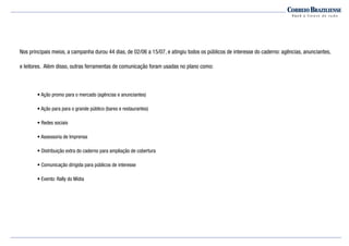 Nos principais meios, a campanha durou 44 dias, de 02/06 a 15/07, e atingiu todos os públicos de interesse do caderno: agências, anunciantes,
e leitores. Além disso, outras ferramentas de comunicação foram usadas no plano como:
• Ação promo para o mercado (agências e anunciantes)
• Ação para para o grande público (bares e restaurantes)
• Redes sociais
• Assessoria de Imprensa
• Distribuição extra do caderno para ampliação de cobertura
• Comunicação dirigida para públicos de interesse
• Evento: Rally do Mídia
 