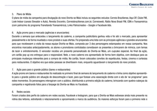 5.	 Plano de Mídia
O plano de mídia da campanha para divulgação do novo Divirta-se Mais incluiu os seguintes veículos: Correio Braziliense,Aqui DF, Clube FM,
Look Indoor (canais Elevador e Auto), Revista Encontro, Correiobraziliense.com.br, Correioweb, Rádio Nova Brasil FM, CBN e Transamérica
(com patrocínio do programa Transitando Transamérica), Links Patrocinados – Google e Facebook Ads.
6.	 Ação promo para o mercado (agências e anunciantes)
Durante a semana que antecedeu o lançamento do caderno, a campanha publicitária ganhou vida e foi até o mercado, para apresentar
pessoalmente e de forma inusitada o novo produto e suas ofertas. Foi preparada uma lista com as principais agências e grandes anunciantes
para que recebessem a visita da nossa equipe Divirta-se Mais, composta por 3 dos personagens estampados em nossa campanha. Nos
encontros marcados antecipadamente, os atores e promotores contratados convidavam os presentes a brincarem de mímica, com temas
de lazer e entretenimento. O vencedor recebia um presente personalizado do Divirta-se Mais, um cupcake especial. Ao final da ação,
um cartão pop up era entregue para o responsável. Nele, o novo caderno era apresentado de forma bem objetiva, com destaque para as
principais mudanças relevantes para a compra de mídia. No cartão, foram colocados convites de espetáculos, festas, cinema e cortesias
para restaurantes. O objetivo era que estas pessoas se divertissem mais, enquanto aguardavam o lançamento do novo produto.
7.	 Ação para para o grande público (bares e restaurantes)
A ação promo em bares e restaurantes foi realizada no primeiro final de semana do lançamento do caderno e tinha como objetivo apresentá-
lo para o grande público em situação de descontração e lazer, para que fizesse uma associação direta com o ato de ‘se programar’ para
estes momentos. Os personagens interagiram com o público, distribuindo a primeira edição do caderno, brincando com quebra-cabeças da
campanha e registrando fotos para a fanpage do Divirta-se Mais no Facebook.
8.	 Redes sociais
Foram criados dois perfis do caderno em redes sociais, Facebook e Instagram, para que o Divirta-se Mais estivesse ainda mais presente na
rotina dos leitores, estreitando o relacionamento e aproximando a marca da audiência. Os maiores esforços foram para a primeira rede e
 