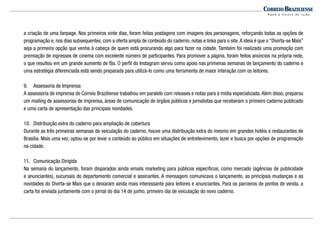 a criação de uma fanpage. Nos primeiros vinte dias, foram feitas postagens com imagens dos personagens, reforçando todas as opções de
programação e, nos dias subsequentes, com a oferta ampla de conteúdo do caderno, notas e links para o site.A ideia é que o “Divirta-se Mais”
seja a primeira opção que venha à cabeça de quem está procurando algo para fazer na cidade. Também foi realizada uma promoção com
premiação de ingressos de cinema com excelente número de participantes. Para promover a página, foram feitos anúncios na própria rede,
o que resultou em um grande aumento de fãs. O perfil do Instagram serviu como apoio nas primeiras semanas de lançamento do caderno e
uma estratégia diferenciada está sendo preparada para utilizá-lo como uma ferramenta de maior interação com os leitores.
9.	 Assessoria de Imprensa
A assessoria de imprensa do Correio Braziliense trabalhou em paralelo com releases e notas para a mídia especializada.Além disso, preparou
um mailing de assessorias de imprensa, áreas de comunicação de órgãos públicos e jornalistas que receberam o primeiro caderno publicado
e uma carta de apresentação das principais novidades.
10.	 Distribuição extra do caderno para ampliação de cobertura
Durante as três primeiras semanas de veiculação do caderno, houve uma distribuição extra do mesmo em grandes hotéis e restaurantes de
Brasília. Mais uma vez, optou-se por levar o conteúdo ao público em situações de entretenimento, lazer e busca por opções de programação
na cidade.
11.	 Comunicação Dirigida
Na semana do lançamento, foram disparados ainda emails marketing para públicos específicos, como mercado (agências de publicidade
e anunciantes), sucursais do departamento comercial e assinantes. A mensagem comunicava o lançamento, as principais mudanças e as
novidades do Divirta-se Mais que o deixaram ainda mais interessante para leitores e anunciantes. Para os parceiros de pontos de venda, a
carta foi enviada juntamente com o jornal do dia 14 de junho, primeiro dia de veiculação do novo caderno.
 