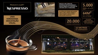 5.000CÁPSULAS DE CAFÉ
FORMANDO UMA ONDA DE
PRAZER.
64M2
DE VITRINE
20.000PESSOAS/DIA – SHOPPING IGUATEMI
16 METROS
DE COMPRIMENTO
ATIVAÇÃO
IMPONENTE NA
FORMA E DELICIOSA
NO CONTEÚDO.
UMA
VERDADEIRA
DEGUSTAÇÃO
VISUAL.
MAIS DE 5 MIL CÁPSULAS
NESPRESSO MATERIALIZARAM O
MAIOR SÍMBOLO DE TENTAÇÃO DE
UM BOM CAFÉ: A FUMACINHA.
AS CÁPSULAS FORAM INSTALADAS
UMA A UMA, DANDO FORMA A
UMA OUSADA E ENVOLVENTE
INSTALAÇÃO ARTÍSTICA.
 