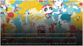 Promover o Cartoon Network e sua programação durante as comemorações de 20 anos do canal.
Criamos uma máquina gigante de pegar brinquedos, mas com algo inovador: os pais no papel da
garra.
Um video case foi lançado no YouTube, alcançando a marca de 10 milhões de views, além de mais
de 26 milhões de impressões em rede de conteúdo sobre a ação.
 
