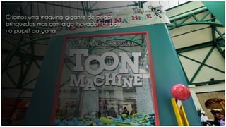 Criamos uma máquina gigante de pegar
brinquedos, mas com algo inovador: os pais
no papel da garra.
 