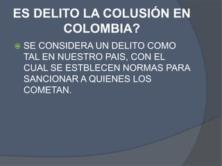 ES DELITO LA COLUSIÓN EN
COLOMBIA?
 SE CONSIDERA UN DELITO COMO
TAL EN NUESTRO PAIS, CON EL
CUAL SE ESTBLECEN NORMAS PARA
SANCIONAR A QUIENES LOS
COMETAN.
 