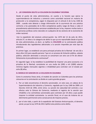 3. ¿SE CONSIDERA DELITO LA COLUSION EN COLOMBIA? DESCRIBA
Desde el punto de vista administrativo, en cuanto a la función que ejerce la
superintendencia de industria y comercio como autoridad nacional en materia de
protección a la competencia, según lo dispuesto por el artículo 6 de la ley 1340 de
2009 , cuando este detecte o tenga información de la ocurrencia de una práctica
contraria a los postulados de la libre competencia podrá, luego de llevas a cabo el
procedimiento administrativo sancionar establecido por la ley, imponer multas tanto a
las personas jurídicas como naturales en cualquiera de las sectores de la economía de
orden nacional.
Con la expedición del estatuto anticorrupción- ley 1474 del 12 de julio de 2011,
articulo 27, se elevo a la categoría de delito lo que ya era reprochable desde el punto
de vista administrativo, es decir, se tipifico la COLUSION en la contratación pública
introduciendo dos ingredientes adicionales a la sanción imponible por este tipo de
prácticas.
En primer lugar, se estableció una pena principal privativa de la libertad de seis (6) a
doce años (12) para aquella persona “que en un proceso de licitación pública, subasta
pública, selección abreviada o concurso se concertare con otro con el fin de alterar
ilícitamente el procedimiento contractual”.
En segundo lugar, la ley establece la posibilidad de imponer una pena accesoria a la
privativa de la libertad, consistente en una multa de (200) a mil (1000) salarios
mínimos legales mensuales vigentes e inhabilidad para contratar con el estado por
ocho (8) años.
EL MODELO DE SANCION DE LA COLUSION EN COLOMBIA
Como lo anotamos líneas atrás, el modelo de sanción en Colombia para las prácticas
colusorias en la contratación se divide en cuatro grandes grupos:
1. Por un lado encontramos el derecho sancionador, en este caso, en cabeza de la
Superintendencia de Industria y Comercio, regulado por la Ley 1340 de 2009 y el
Decreto 2153 de 1992, entre otros. La sanción de caducidad del contrato y sus
efectos ante la Cámara de Comercio, mediante el registro de la sanción que
inhabilita a los contratistas sancionados para contratar por 10 años y que puede
imponer la entidad contratante. La sanción fiscal, en el caso de tratarse de un
detrimento patrimonial como consecuencia de mayores precios.
2. por el otro lado, a partir de la expedición del Estatuto Anticorrupción, el derecho
penal, ya que la Ley 1474 de 2011 tipificó esta práctica como delito.
 