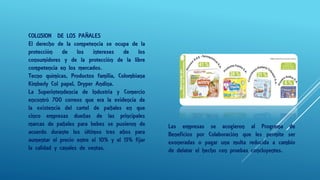 COLUSION DE LOS PAÑALES
El derecho de la competencia se ocupa de la
protección de los intereses de los
consumidores y de la protección de la libre
competencia en los mercados.
Tecno químicas, Productos familia, Colombiana
Kimberly Col papel, Dryper Andina.
La Superintendencia de Industria y Comercio
encontró 700 correos que era la evidencia de
la existencia del cartel de pañales en que
cinco empresas dueñas de las principales
marcas de pañales para bebes se pusieron de
acuerdo durante los últimos tres años para
aumentar el precio entre el 10% y el 15% fijar
la calidad y canales de ventas.
Las empresas se acogieron al Programa de
Beneficios por Colaboración que les permite ser
exoneradas o pagar una multa reducida a cambio
de delatar el hecho con pruebas concluyentes.
 