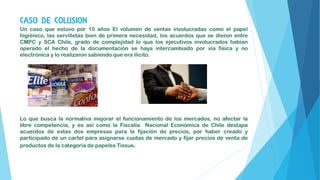 CASO DE COLUSION
Un caso que estuvo por 10 años El volumen de ventas involucradas como el papel
higiénico, las servilletas bien de primera necesidad, los acuerdos que se dieron entre
CMPC y SCA Chile, grado de complejidad lo que los ejecutivos involucrados habían
operado el hecho de la documentación se haya intercambiado por vía física y no
electrónica y lo realizaron sabiendo que era ilícito.
Lo que busca la normativa mejorar el funcionamiento de los mercados, no afectar la
libre competencia, y es así como la Fiscalía Nacional Económica de Chile destapa
acuerdos de estas dos empresas para la fijación de precios, por haber creado y
participado de un cartel para asignarse cuotas de mercado y fijar precios de venta de
productos de la categoría de papeles Tissue.
 