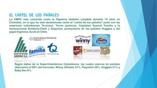 EL CARTEL DE LOS PAÑALES
La CMPC mas conocida como la Papelera también coludida durante 15 años en
Colombia, en lo que ha sido denominado como el “cartel de los pañales” junto con las
empresas colombianas Tecnosur, Tecno químicas, Capitales Suecos Familia y la
transnacional Kimberly-Clark y Drypress, productores de los pañales Huggies y del
papel higiénico Scott en Chile.
Según datos de la Superintendencia Colombiana, las cuatro marcas de pañales
obtuvieron el 96% del mercado; Winny Ultratim 41%, Pequeñín 28%, Huggies 21% y
Baby Sec 6%.
 