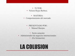 LA COLUSION
• TUTOR:
• Nelson Rojas Berbesi.
• MATERIA:
• Comportamiento del mercado
• PRESENTADO POR :
• Manuel Barajas.
• Sexto semestre
• Administrador de negocios internacionales
• (En formación)
 