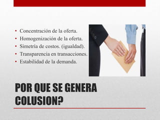 POR QUE SE GENERA
COLUSION?
• Concentración de la oferta.
• Homogenización de la oferta.
• Simetría de costos. (igualdad).
• Transparencia en transacciones.
• Estabilidad de la demanda.
 