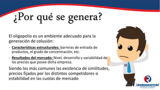 ¿Por qué se genera?
El oligopolio es un ambiente adecuado para la
generación de colusión:
- Características estructurales: barreras de entrada de
productos, el grado de concentración, etc.
- Resultados del mercado: Nivel, desarrollo y variabilidad de
los precios que posee dicha empresa.
Siendo los más comunes las existencia de similitudes,
precios fijados por los distintos competidores o
estabilidad en las cuotas de mercado
 
