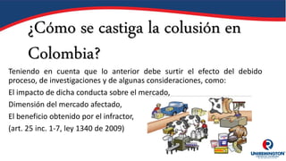 ¿Cómo se castiga la colusión en
Colombia?
Teniendo en cuenta que lo anterior debe surtir el efecto del debido
proceso, de investigaciones y de algunas consideraciones, como:
El impacto de dicha conducta sobre el mercado,
Dimensión del mercado afectado,
El beneficio obtenido por el infractor,
(art. 25 inc. 1-7, ley 1340 de 2009)
 