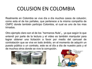 COLUSION EN COLOMBIA
Realmente en Colombia se vive día a día muchos casos de colusión;
como esta el de los pañales, que pertenece a la misma compañía de
CMPC donde también participo Colombia, el cual es uno de los mas
trinados.
Otro ejemplo claro son el de los ¨hermanos Nule¨, ya que según lo que
entendí por parte de la lectura y el video es también manipular para
lograr obtener una licitación a favor por medio del carrusel de
contratación que se vive en todo ámbito, en el momento de adquirir un
puesto público o un contrato, este es el día a día de nuestro país y el
de muchos otros donde se vive la corrupción.
 