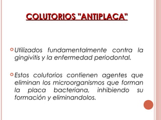 COLUTORIOS "ANTIPLACA"COLUTORIOS "ANTIPLACA"
 Utilizados fundamentalmente contra la
gingivitis y la enfermedad periodontal.
 Estos colutorios contienen agentes que
eliminan los microorganismos que forman
la placa bacteriana, inhibiendo su
formación y eliminandolos.
 