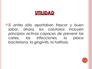 UTILIDADUTILIDAD
 Si antes sólo aportaban frescor y buen
sabor, ahora, los colutorios incluyen
principios activos capaces de prevenir las
caries, las infecciones, la placa
bacteriana, la gingivitis, la halitosis.
 