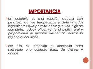 IMPORTANCIAIMPORTANCIA
 Un colutorio es una solución acuosa con
principios activos terapéuticos y determinados
ingredientes que permite conseguir una higiene
completa, reducir eficazmente el biofilm oral y
proporcionar el máximo frescor al finalizar la
higiene bucal diaria.
 Por ello, su remoción es necesaria para
mantener una correcta salud de dientes y
encías.
 