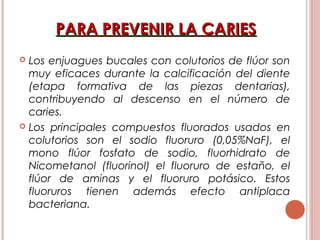 PARA PREVENIR LA CARIESPARA PREVENIR LA CARIES
 Los enjuagues bucales con colutorios de flúor son
muy eficaces durante la calcificación del diente
(etapa formativa de las piezas dentarias),
contribuyendo al descenso en el número de
caries.
 Los principales compuestos fluorados usados en
colutorios son el sodio fluoruro (0,05%NaF), el
mono flúor fosfato de sodio, fluorhidrato de
Nicometanol (fluorinol) el fluoruro de estaño, el
flúor de aminas y el fluoruro potásico. Estos
fluoruros tienen además efecto antiplaca
bacteriana.
 