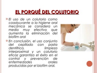 EL PORQUÉ DEL COLUTORIOEL PORQUÉ DEL COLUTORIO
 El uso de un colutorio como
coadyuvante a la higiene oral
mecánica se considera un
medio muy efectivo que
aumenta la eliminación del
biofilm oral
 En conclusión, el uso conjunto
del cepillado con pasta
dentífrica, limpieza
interproximal y un colutorio
eficaz garantiza el éxito en el
control y prevención de
enfermedades orales
producidas por el biofilm oral.
 