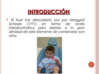 INTRODUCCIÓNINTRODUCCIÓN
 El fluor fue descubierto por por Marggraf
Scheele (1771) en forma de acido
hidrofluorhidrico pero debido a la gran
afinidad de este elemento de combinarse con
otros
 