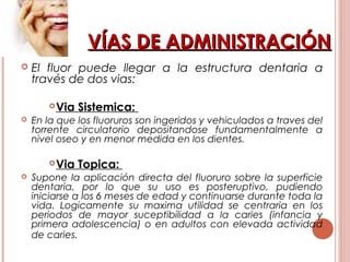 VÍAS DE ADMINISTRACIÓNVÍAS DE ADMINISTRACIÓN
 El fluor puede llegar a la estructura dentaria a
través de dos vias:
Via Sistemica:
 En la que los fluoruros son ingeridos y vehiculados a traves del
torrente circulatorio depositandose fundamentalmente a
nivel oseo y en menor medida en los dientes.
Via Topica:
 Supone la aplicación directa del fluoruro sobre la superficie
dentaria, por lo que su uso es posteruptivo, pudiendo
iniciarse a los 6 meses de edad y continuarse durante toda la
vida. Logicamente su maxima utilidad se centraria en los
periodos de mayor suceptibilidad a la caries (infancia y
primera adolescencia) o en adultos con elevada actividad
de caries.
 