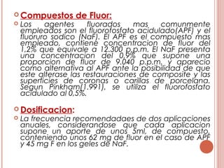  Compuestos de Fluor:
 Los agentes fluorados mas comunmente
empleados son el fluorofosfato acidulado(APF) y el
fluoruro sodico (NaF). El APF es el compuesto mas
empleado, contiene concentracion de fluor del
1,2% que equivale a 12.300 p.p.m. El NaF presenta
una concentracion del 0,9% que supone una
proporcion de fluor de 9.040 p.p.m. y aparecio
como alternativa al APF ante la posibilidad de que
este alterase las restauraciones de composite y las
superficies de coronas o carillas de porcelana.
Segun Pinkham(1.991), se utiliza el fluorofosfato
acidulado al 0,5%.
 Dosificacion:
 La frecuencia recomendadaes de dos aplicaciones
anuales, considerandose que cada aplicacion
supone un aporte de unos 5ml, de compuesto,
conteniendo unos 62 mg de fluor en el caso de APF
y 45 mg F en los geles de NaF.
 