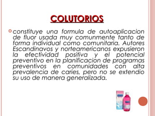 COLUTORIOSCOLUTORIOS
 constituye una formula de autoaplicacion
de fluor usada muy comunmente tanto de
forma individual como comunitaria. Autores
Escandinavos y norteamericanos expusieron
la efectividad positiva y el potencial
preventivo en la planificacion de programas
preventivos en comunidades con alta
prevalencia de caries, pero no se extendio
su uso de manera generalizada.
 