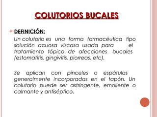 COLUTORIOS BUCALESCOLUTORIOS BUCALES
 DEFINICIÓN:DEFINICIÓN:
Un colutorio es una forma farmacéutica tipo
solución acuosa viscosa usada para el
tratamiento tópico de afecciones bucales
(estomatitis, gingivitis, piorreas, etc).
Se aplican con pinceles o espátulas
generalmente incorporadas en el tapón. Un
colutorio puede ser astringente, emoliente o
calmante y antiséptico.
 