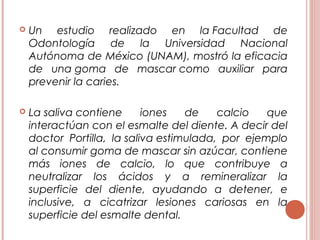  Un estudio realizado en la Facultad de
Odontología de la Universidad Nacional
Autónoma de México (UNAM), mostró la eficacia
de una goma de mascar como auxiliar para
prevenir la caries.
 La saliva contiene iones de calcio que
interactúan con el esmalte del diente. A decir del
doctor Portilla, la saliva estimulada, por ejemplo
al consumir goma de mascar sin azúcar, contiene
más iones de calcio, lo que contribuye a
neutralizar los ácidos y a remineralizar la
superficie del diente, ayudando a detener, e
inclusive, a cicatrizar lesiones cariosas en la
superficie del esmalte dental.
 