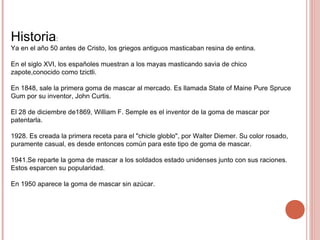 Historia:
Ya en el año 50 antes de Cristo, los griegos antiguos masticaban resina de entina.
En el siglo XVI, los españoles muestran a los mayas masticando savia de chico
zapote,conocido como tzictli.
En 1848, sale la primera goma de mascar al mercado. Es llamada State of Maine Pure Spruce
Gum por su inventor, John Curtis.
El 28 de diciembre de1869, William F. Semple es el inventor de la goma de mascar por
patentarla.
1928. Es creada la primera receta para el "chicle globlo", por Walter Diemer. Su color rosado,
puramente casual, es desde entonces común para este tipo de goma de mascar.
1941.Se reparte la goma de mascar a los soldados estado unidenses junto con sus raciones.
Estos esparcen su popularidad.
En 1950 aparece la goma de mascar sin azúcar.
 