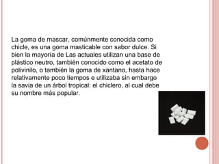 La goma de mascar, comúnmente conocida como
chicle, es una goma masticable con sabor dulce. Si
bien la mayoría de Las actuales utilizan una base de
plástico neutro, también conocido como el acetato de
polivinilo, o también la goma de xantano, hasta hace
relativamente poco tiempos e utilizaba sin embargo
la savia de un árbol tropical: el chiclero, al cual debe
su nombre más popular.
 