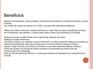 Beneficios:
Mejora la concentración: alivia ansiedad, aumenta la concentración y el estado de alerta y reduce
el estrés.
Los niveles de cortisol se reducen en un16%. Aumento del rendimiento intelectual.
•Reduce la acidez en la boca: masticar estimula un mayor flujo de saliva neutralizando el ácido
de los alimentos y las bebidas. La saliva tiene calcio y hierro que mineralizan los dientes.
•Reduce la caries: el xilitol inhibe micro organismos causante de caries.
•Reduce la acidez estomacal.
•Combate el estrés y la ansiedad: mascar chicle tiene un efecto calmante. Reduce la ansiedad en
situaciones estresantes, algo que se relaciona con el mayor flujo de sangre al cerebro.
•Ayuda a dejar de fumar: los chicles de nicotina se usan para pacientes adictos al tabaco.
•Alivio de náuseas: los chicles de menta contienen componentes que disminuyen las
contracciones en el estómago.
•Está en fase de desarrollo fabricar un chicle para enfermos de diabetes tipo 2 actualmente en
Canadá.
 