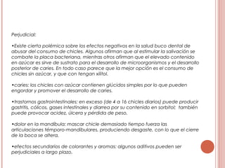 Perjudicial:
•Existe cierta polémica sobre los efectos negativos en la salud buco dental de
abusar del consumo de chicles. Algunos afirman que al estimular la salivación se
combate la placa bacteriana, mientras otros afirman que el elevado contenido
en azúcar es sirve de sustrato para el desarrollo de microorganismos y el desarrollo
posterior de caries. En todo caso parece que la mejor opción es el consumo de
chicles sin azúcar, y que con tengan xilitol.
•caries: los chicles con azúcar contienen glúcidos simples por lo que pueden
engordar y promover el desarrollo de caries.
•trastornos gastrointestinales: en exceso (de 4 a 16 chicles diarios) puede producir
gastritis, cólicos, gases intestinales y diarrea por su contenido en sorbitol; también
puede provocar acidez, úlcera y pérdida de peso.
•dolor en la mandíbula: mascar chicle demasiado tiempo fuerza las
articulaciones témporo-mandibulares, produciendo desgaste, con lo que el cierre
de la boca se altera.
•efectos secundarios de colorantes y aromas: algunos aditivos pueden ser
perjudiciales a largo plazo.
 