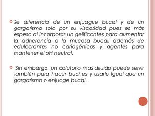  Se diferencia de un enjuague bucal y de un
gargarismo solo por su viscosidad pues es más
espeso al incorporar un gelificantes para aumentar
la adherencia a la mucosa bucal, además de
edulcorantes no cariogénicos y agentes para
mantener el pH neutral.
 Sin embargo, un colutorio mas diluido puede servir
también para hacer buches y usarlo igual que un
gargarismo o enjuage bucal.
 