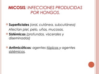 MICOSIS: INFECCIONES PRODUCIDAS
POR HONGOS.
 Superficiales (oral, cutánea, subcutánea)
Afectan piel, pelo, uñas, mucosas.
 Sistémicas (profundas, viscerales y
diseminadas)
 Antimicóticos: agentes tópicos y agentes
sistémicos.
 