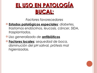 EL USO EN PATOLOGÍAEL USO EN PATOLOGÍA
BUCAL:BUCAL:
Factores favorecedores
 Estados patológicos especiales: diabetes,
trastornos endócrinos, leucosis, cáncer, SIDA,
trasplantados.
 Uso generalizado de antibióticos
 Factores locales: sequedad de boca,
disminución del pH salival, prótesis mal
higienizadas.
 