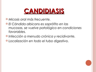 CANDIDIASISCANDIDIASIS
 Micosis oral más frecuente.
 El Cándida albicans es saprófito en las
mucosas, se vuelve patológico en condiciones
favorables.
 Infección a menudo crónica y recidivante.
 Localización en todo el tubo digestivo.
 