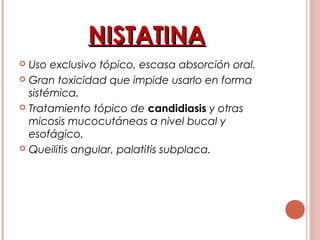 NISTATINANISTATINA
 Uso exclusivo tópico, escasa absorción oral.
 Gran toxicidad que impide usarlo en forma
sistémica.
 Tratamiento tópico de candidiasis y otras
micosis mucocutáneas a nivel bucal y
esofágico.
 Queilitis angular, palatitis subplaca.
 
